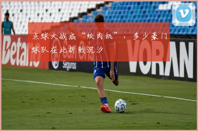 点球大战成“绞肉机”，多少豪门球队在此折戟沉沙