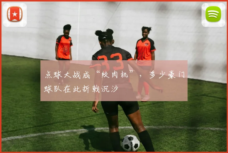 点球大战成“绞肉机”,多少豪门球队在此折戟沉沙