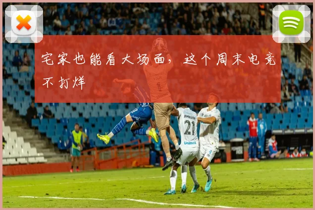 宅家也能看大场面，这个周末电竞不打烊